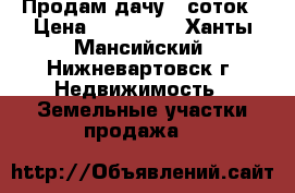 Продам дачу 6 соток › Цена ­ 135 000 - Ханты-Мансийский, Нижневартовск г. Недвижимость » Земельные участки продажа   